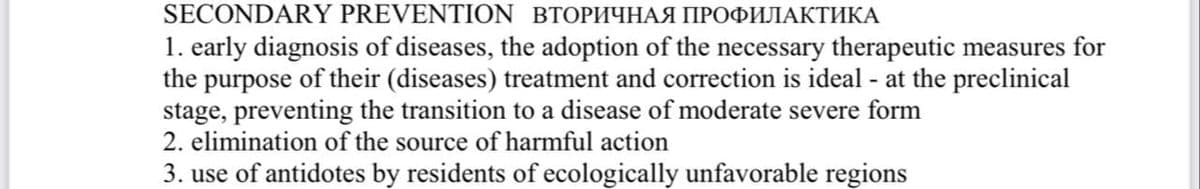 SECONDARY PREVENTION BTОРИЧНАЯ ПРОФИЛАКТИКА
1. early diagnosis of diseases, the adoption of the necessary therapeutic measures for
the purpose of their (diseases) treatment and correction is ideal - at the preclinical
stage, preventing the transition to a disease of moderate severe form
2. elimination of the source of harmful action
3. use of antidotes by residents of ecologically unfavorable regions
