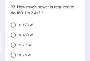 93. How much power is required to
do 180 J in 2.4s? *
a. 178 W
O b. 430 W
O c. 7.5 W
O d. 75 W
