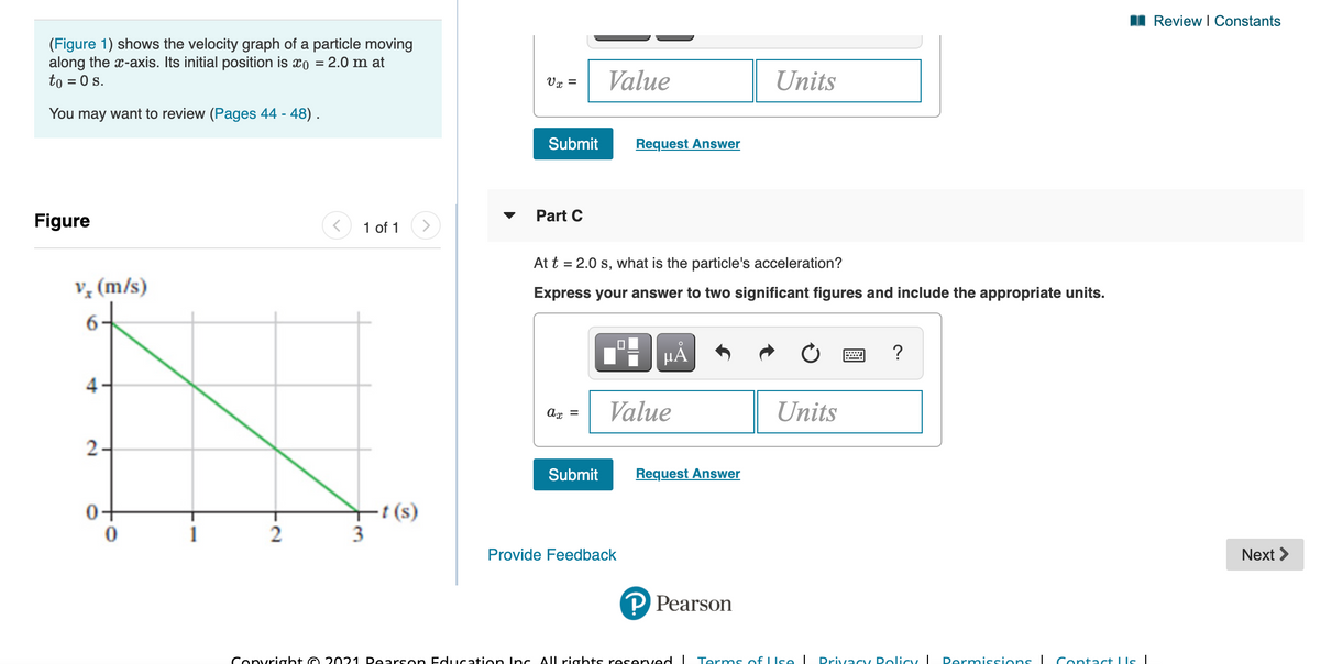 I Review I Constants
(Figure 1) shows the velocity graph of a particle moving
along the x-axis. Its initial position is xo = 2.0 m at
to = 0 s.
Value
Units
Vx =
You may want to review (Pages 44 - 48) .
Submit
Request Answer
Part C
Figure
1 of 1
<>
At t = 2.0 s, what is the particle's acceleration?
v, (m/s)
Express your answer to two significant figures and include the appropriate units.
µA
Value
Units
ax =
2-
Submit
Request Answer
-t (s)
3
0-
2
Provide Feedback
Next >
P Pearson
Convright O 2021 Dearson Education Inc All rights reserved I Terms of LIse I
Drivacy Dolicy I
Permissions I Contact LIs|
4.
