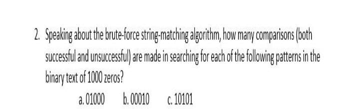 2. Speaking about the brute-force string-matching algorithm, how may comparisons (both
Succesful and unsucesfu) e made in searching for each of thefollwing pattemnsin the
binary text of 1000 zeros?
a. 01000 b.0010
c. 10101
