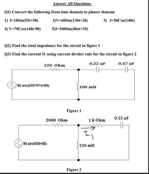 Answer All Questions
Q1) Convert the following from time domain to phaser domain
1) I=10Sin(55t+50)
2)V=60Sin(130t+20)
3) 1-50Cos(140t)
4) V=70Cos(140t-90)
5)I=100Sin(40zt+35)
Q2) Find the total impedance for the circuit in figure 1
Q3) Find the current I1 using current divider rule for the circuit in figure 2
0.22 uF
0.47 uF
120 Ohm
90 sin(200 Pi't+80)
100 mH
Figure 1
0.55 uF
2000 Ohm
1k Ohm
90 sin(400t+80)
120 mH
Figure 2
