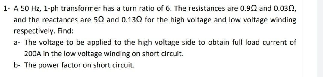 1- A 50 Hz, 1-ph transformer has a turn ratio of 6. The resistances are 0.90 and 0.03N,
and the reactances are 50 and 0.130 for the high voltage and low voltage winding
respectively. Find:
a- The voltage to be applied to the high voltage side to obtain full load current of
200A in the low voltage winding on short circuit.
b- The power factor on short circuit.
