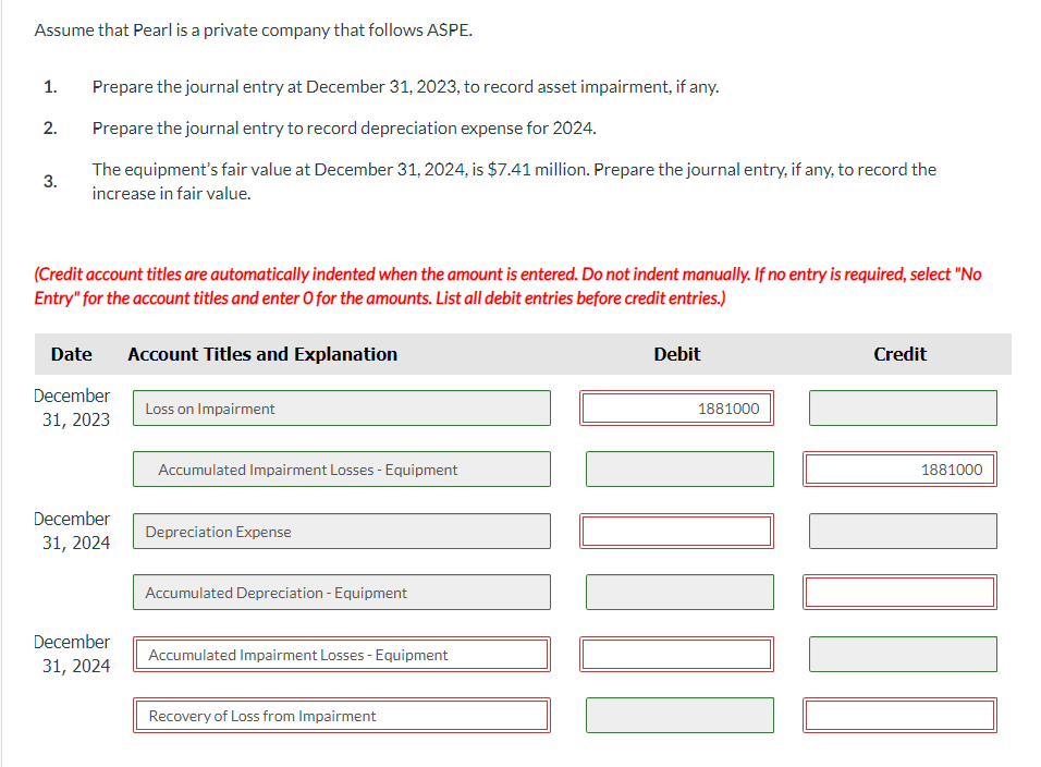 Assume that Pearl is a private company that follows ASPE.
1.
Prepare the journal entry at December 31, 2023, to record asset impairment, if any.
2.
Prepare the journal entry to record depreciation expense for 2024.
3.
The equipment's fair value at December 31, 2024, is $7.41 million. Prepare the journal entry, if any, to record the
increase in fair value.
(Credit account titles are automatically indented when the amount is entered. Do not indent manually. If no entry is required, select "No
Entry" for the account titles and enter O for the amounts. List all debit entries before credit entries.)
Date
Account Titles and Explanation
December
31, 2023
December
Loss on Impairment
Accumulated Impairment Losses - Equipment
Depreciation Expense
31, 2024
December
Accumulated Depreciation - Equipment
31, 2024
Accumulated Impairment Losses - Equipment
Recovery of Loss from Impairment
Debit
1881000
Credit
1881000