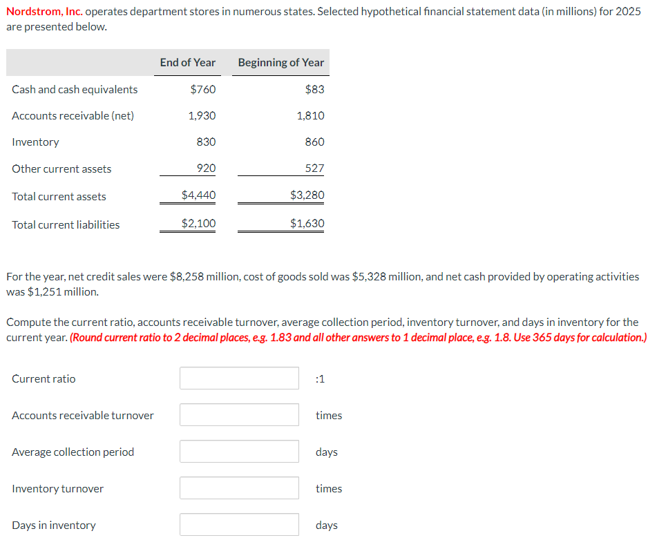 Nordstrom, Inc. operates department stores in numerous states. Selected hypothetical financial statement data (in millions) for 2025
are presented below.
End of Year
Beginning of Year
Cash and cash equivalents
$760
$83
Accounts receivable (net)
1,930
1,810
Inventory
830
860
Other current assets
920
527
Total current assets
$4,440
$3,280
Total current liabilities
$2,100
$1,630
For the year, net credit sales were $8,258 million, cost of goods sold was $5,328 million, and net cash provided by operating activities
was $1,251 million.
Compute the current ratio, accounts receivable turnover, average collection period, inventory turnover, and days in inventory for the
current year. (Round current ratio to 2 decimal places, e.g. 1.83 and all other answers to 1 decimal place, e.g. 1.8. Use 365 days for calculation.)
Current ratio
Accounts receivable turnover
Average collection period
Inventory turnover
Days in inventory
:1
times
days
times
days