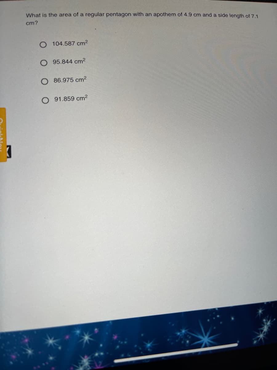 What is the area of a regular pentagon with an apothem of 4.9 cm and a side length of 7.1
cm?
104.587 cm2
O 95.844 cm2
O 86.975 cm2
91.859 cm2
