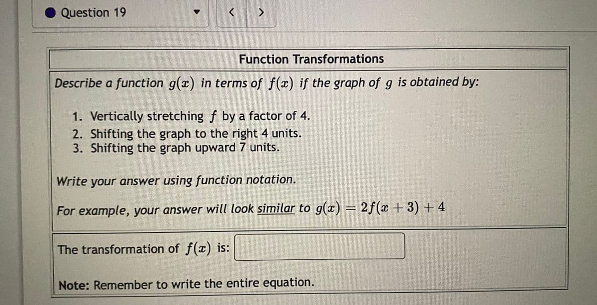 Question 19
Function Transformations
Describe a function g(x) in terms of f(x) if the graph of g is obtained by:
1. Vertically stretching f by a factor of 4.
2. Shifting the graph to the right 4 units.
3. Shifting the graph upward 7 units.
Write your answer using function notation.
For example, your answer will look similar to g(x) = 2f(x + 3) + 4
%3D
The transformation of f(x) is:
Note: Remember to write the entire equation.
