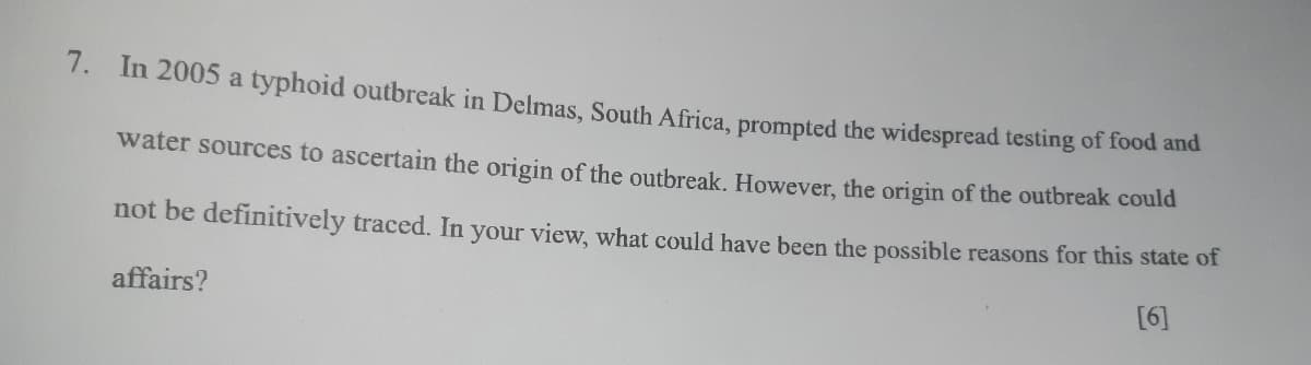 7.
In 2005 a typhoid outbreak in Delmas, South Africa, prompted the widespread testing of food and
water sources to ascertain the origin of the outbreak. However, the origin of the outbreak could
not be definitively traced. In your view, what could have been the possible reasons for this state of
affairs?
[6]
