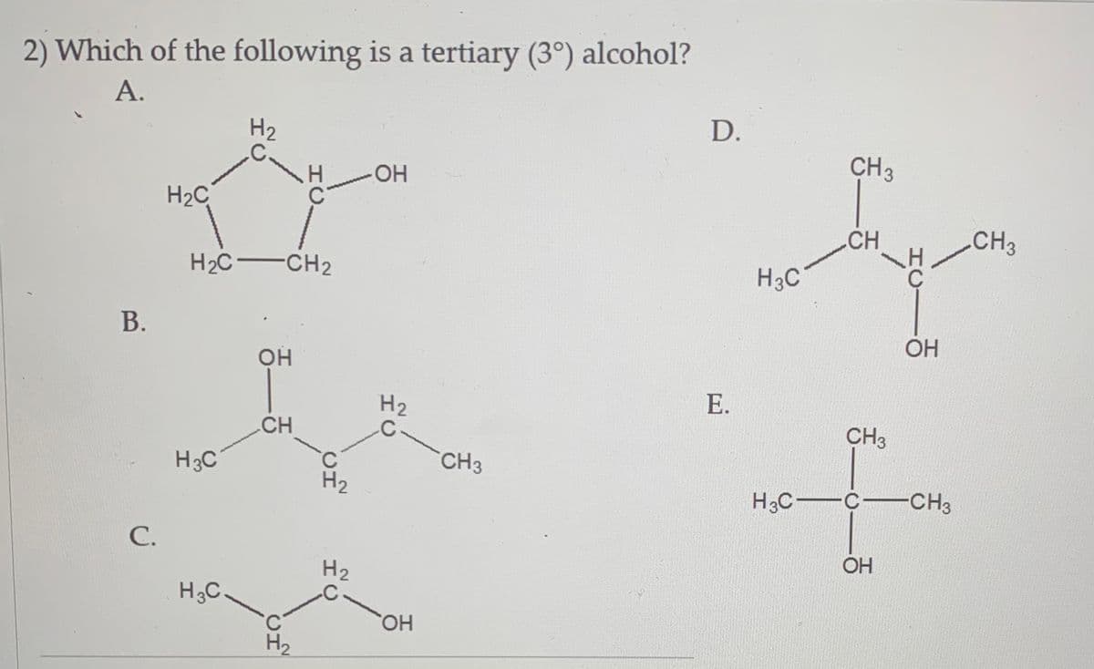 2) Which of the following is a tertiary (3°) alcohol?
А.
D.
H2
C.
CH3
HO-
H2C
CH
CH3
H2C-CH2
H3C
В.
OH
Е.
CH3
CH
CH3
H3C
H2
H3C-
-C-CH3
С.
OH
H2
H3C.
HO,
C'
H2
HCI
HC
HC
www
