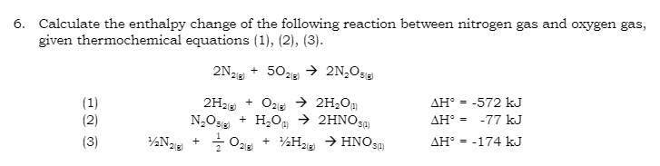 6. Calculate the enthalpy change of the following reaction between nitrogen gas and oxygen gas,
given thermochemical equations (1), (2), (3).
→ 2N₂O5g)
(1)
(2)
1/2N₂(8)
2N2(8)
+
+ 502(g)
2H₂(g) + O2(g) → 2H₂O)
N₂O(g) + H₂O → 2HNO3(1)
O2 + ₂H₂ → HNO3)
2(g)
AH = -572 kJ
AHⓇ =
-77 kJ
AH = -174 kJ