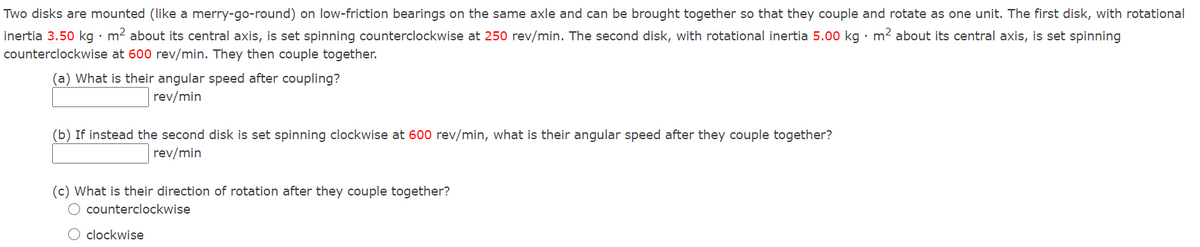 Two disks are mounted (like a merry-go-round) on low-friction bearings on the same axle and can be brought together so that they couple and rotate as one unit. The first disk, with rotational
inertia 3.50 kg • m? about its central axis, is set spinning counterclockwise at 250 rev/min. The second disk, with rotational inertia 5.00 kg · m2 about its central axis, is set spinning
counterclockwise at 600 rev/min. They then couple together.
(a) What is their angular speed after coupling?
rev/min
(b) If instead the second disk is set spinning clockwise at 600 rev/min, what is their angular speed after they couple together?
rev/min
(c) What is their direction of rotation after they couple together?
O counterclockwise
O clockwise
