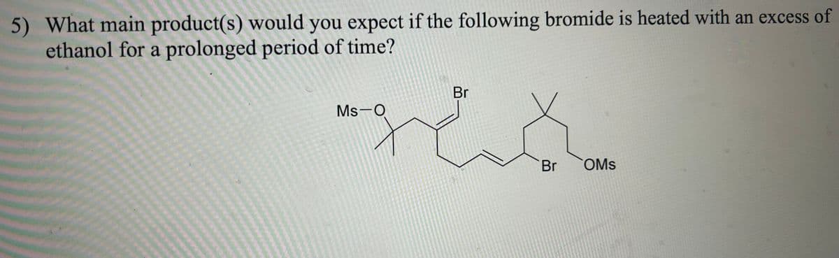 5) What main product(s) would you expect if the following bromide is heated with an excess of
ethanol for a prolonged period of time?
Br
-res
Ms-O
EK
Br
OMS
40g