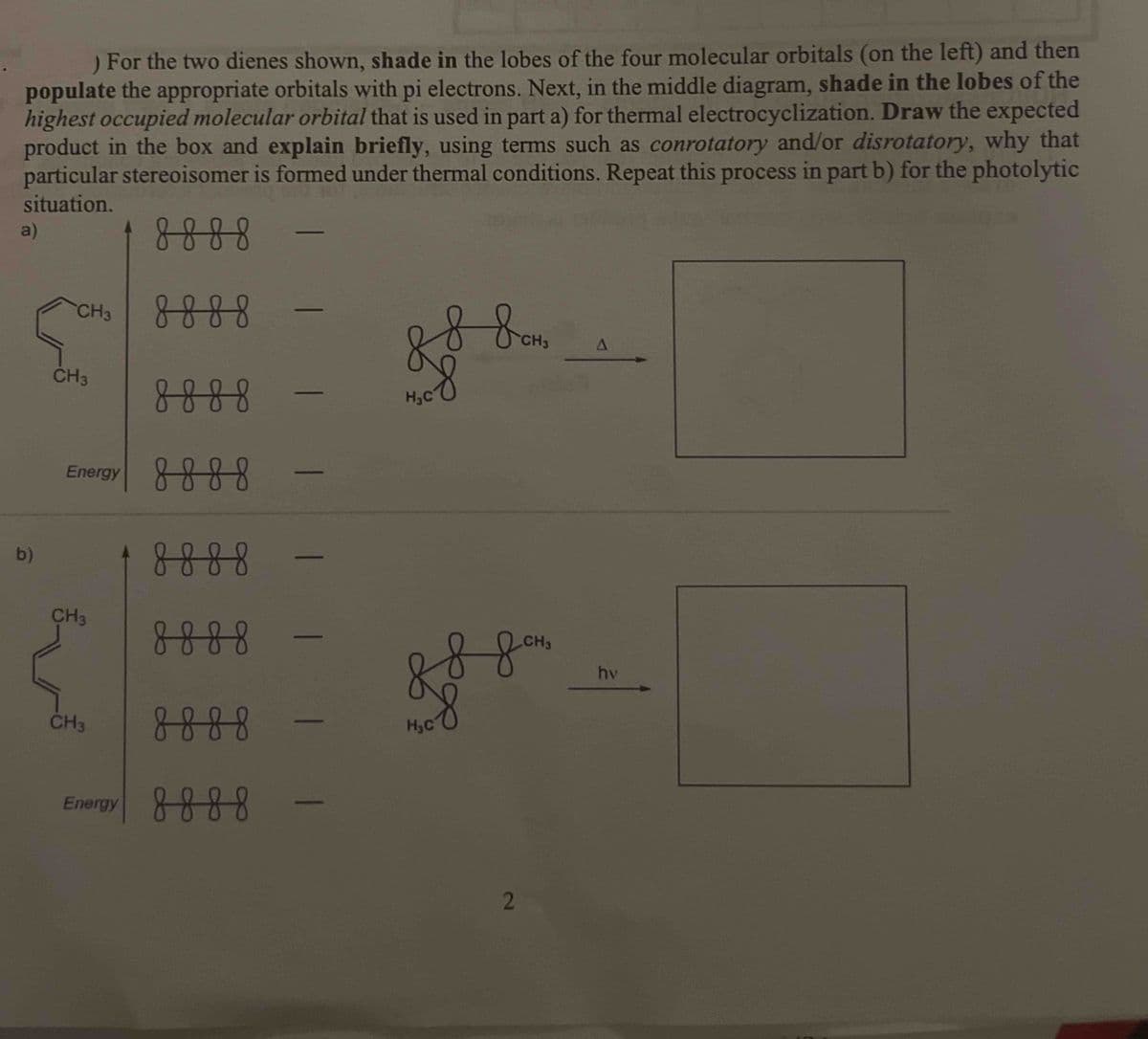 ) For the two dienes shown, shade in the lobes of the four molecular orbitals (on the left) and then
populate the appropriate orbitals with pi electrons. Next, in the middle diagram, shade in the lobes of the
highest occupied molecular orbital that is used in part a) for thermal electrocyclization. Draw the expected
product in the box and explain briefly, using terms such as conrotatory and/or disrotatory, why that
particular stereoisomer is formed under thermal conditions. Repeat this process in part b) for the photolytic
situation.
8888
a)
b)
CH3
CH3
8888
Energy 8888 -
CH3
8888
8888
CH3
8888
Energy 8888
| | |
| | | I
88 вон
8
H₂C
88 дона
H₂C
2
A
hv