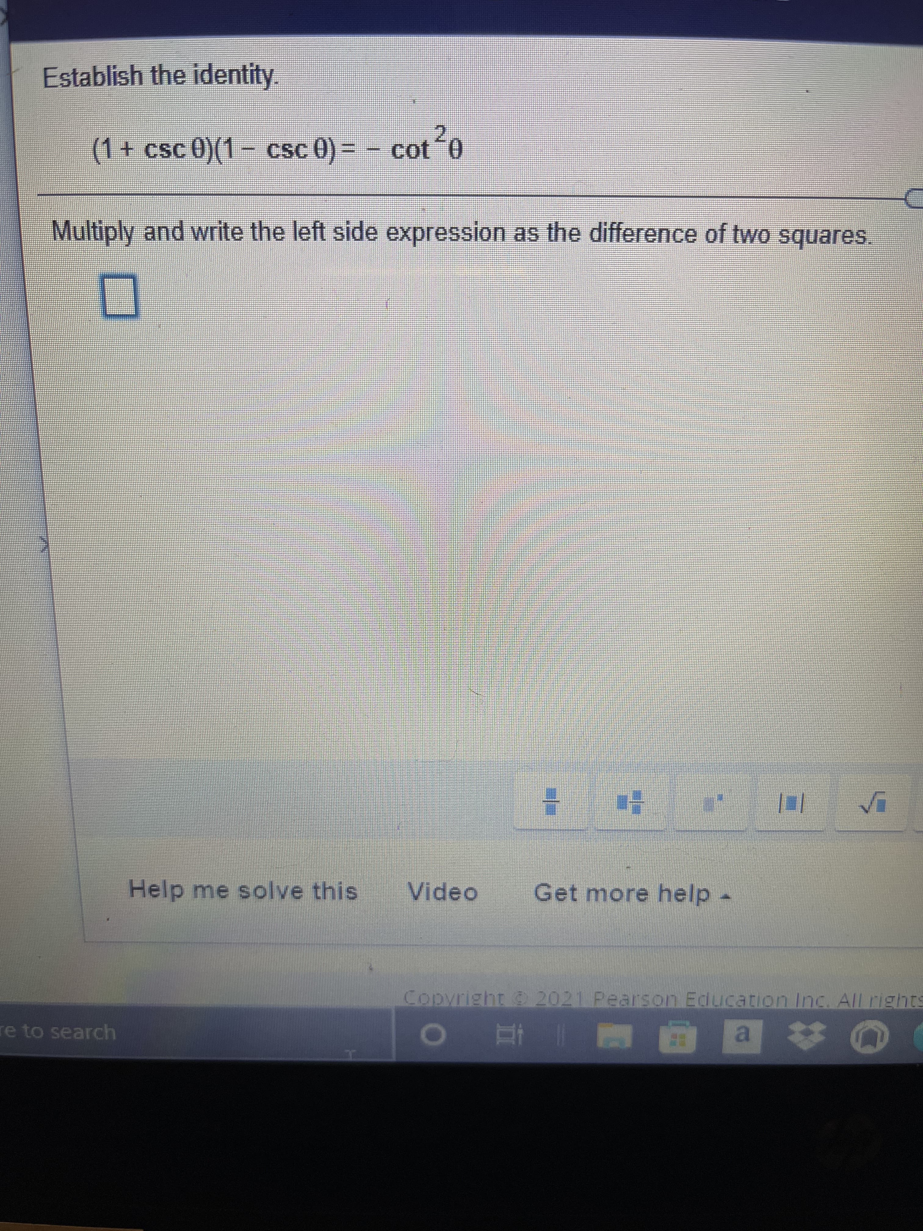 Establish the identity.
(1+ csc 0)(1- csc 0) = - cot0
Multiply and write the left side expression as the difference of two squares.
Help me solve this
Video
Get more help.
Copyright 2021 Pearson Education Inc. All rights
a.
M | 直
re to search
