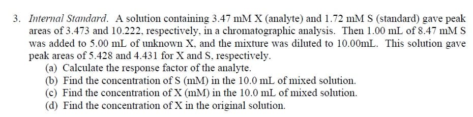 3. Internal Standard. A solution containing 3.47 mM X (analyte) and 1.72 mM S (standard) gave peak
areas of 3.473 and 10.222, respectively, in a chromatographic analysis. Then 1.00 mL of 8.47 mMS
was added to 5.00 mL of unknown X, and the mixture was diluted to 10.00mL. This solution gave
peak areas of 5.428 and 4.431 for X and S, respectively.
(a) Calculate the response factor of the analyte.
(b) Find the concentration of S (mM) in the 10.0 mL of mixed solution.
(c) Find the concentration of X (mM) in the 10.0 mL of mixed solution.
(d) Find the concentration of X in the original solution.
