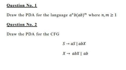 Question No. 1
Draw the PDA for the language a" b(ab)" where n, m > 1
Question No. 2
Draw the PDA for the CFG
S → aS | abX
X → abX | ab