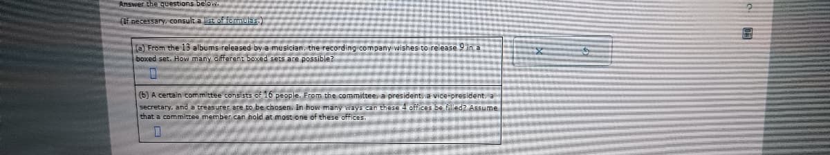 Answer the questions below.
(If necessary, consult a list of formulas.)
(a) From the 13 albums released by a musician, the recording company wishes to release 9 in a
boxed set. How many different boxed sets are possible?
0
(b) A certain committee consists of 16 people. From the committee, a president, a vice-president, a
secretary, and a treasurer are to be chosen. In how many ways can these 4 offices be filled? Assume
that a committee member can hold at most one of these offices.
7
6