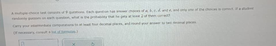 A multiple-choice test consists of 9 questions. Each question has answer choices of a, b, c, d, and e, and only one of the choices is correct. If a student
randomly guesses on each question, what is the probability that he gets at least 2 of them correct?
Carry your intermediate computations to at least four decimal places, and round your answer to two decimal places.
(If necessary, consult a list of formulas.)
0