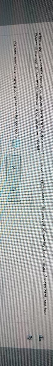 When ordering a certain type of computer, there are five hoices of hard drive three choices for the amount of memory, four choices of video card, and four
choices of monitor. In how many ways can a computer ordere
The total number of ways a computer can be ordered
dh