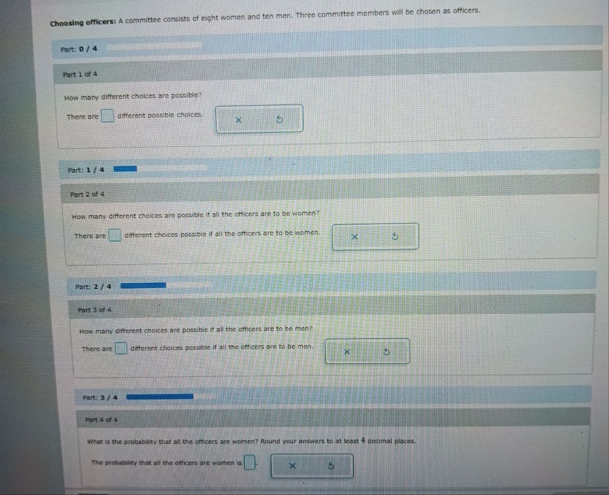 Choosing officers: A committee consists of eight women and ten men. Three committee members will be chosen as officers.
Part: 0 / 4
Part 1 of 4
How many different choices are possible?
There are
Part: 1/4
Part 2 of 4
There are
Part: 2/4
Part 3 of 4
How many different choices are possible if all the officers are to be women?
ZAWI
There are
different possible choices.
Part: 3/4
K
Part 4 of 4
How many different choices are possible if all the officers are to be men?
different choices possible if all the officers are to be men.
$
different choices possible if all the officers are to be women.
The probability that all the officers are women is
X
X
S
What is the probability that all the officers are women? Round your answers to at least 4 decimal places.
✔