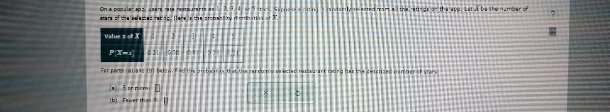 On a popular app, users rate restaurants as 1, 2,
stars of the selected rating. Here is the probability distribution of XX.
Value x of X
2
ly selected from all the ratings on the app. Let X be the number of
WER
P(X=x) 0.21 0.20 0.11 0.24 0.24
For parts (a) and (b) below, find the probability that the randomly selected restaurant rating has the described number of stars.
(a) 3 or more:
(b) Fewer than 4: