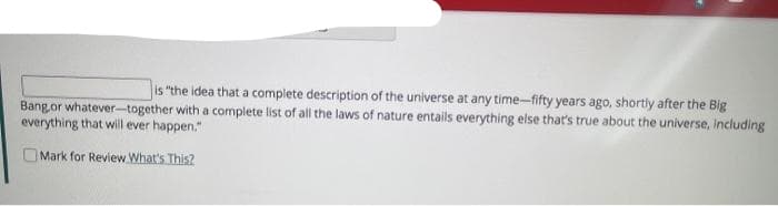 is "the idea that a complete description of the universe at any time-fifty years ago, shortly after the Big
Bang or whatever-together with a complete list of all the laws of nature entails everything else that's true about the universe, including
everything that will ever happen."
Mark for Review What's This?