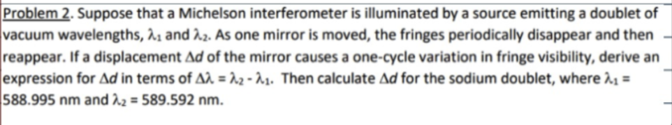 Problem 2. Suppose that a Michelson interferometer is illuminated by a source emitting a doublet of
vacuum wavelengths, 21 and 22. As one mirror is moved, the fringes periodically disappear and then
reappear. If a displacement Ad of the mirror causes a one-cycle variation in fringe visibility, derive an
expression for Ad in terms of Aλ = 2-1. Then calculate Ad for the sodium doublet, where λ₁ =
588.995 nm and 2 = 589.592 nm.