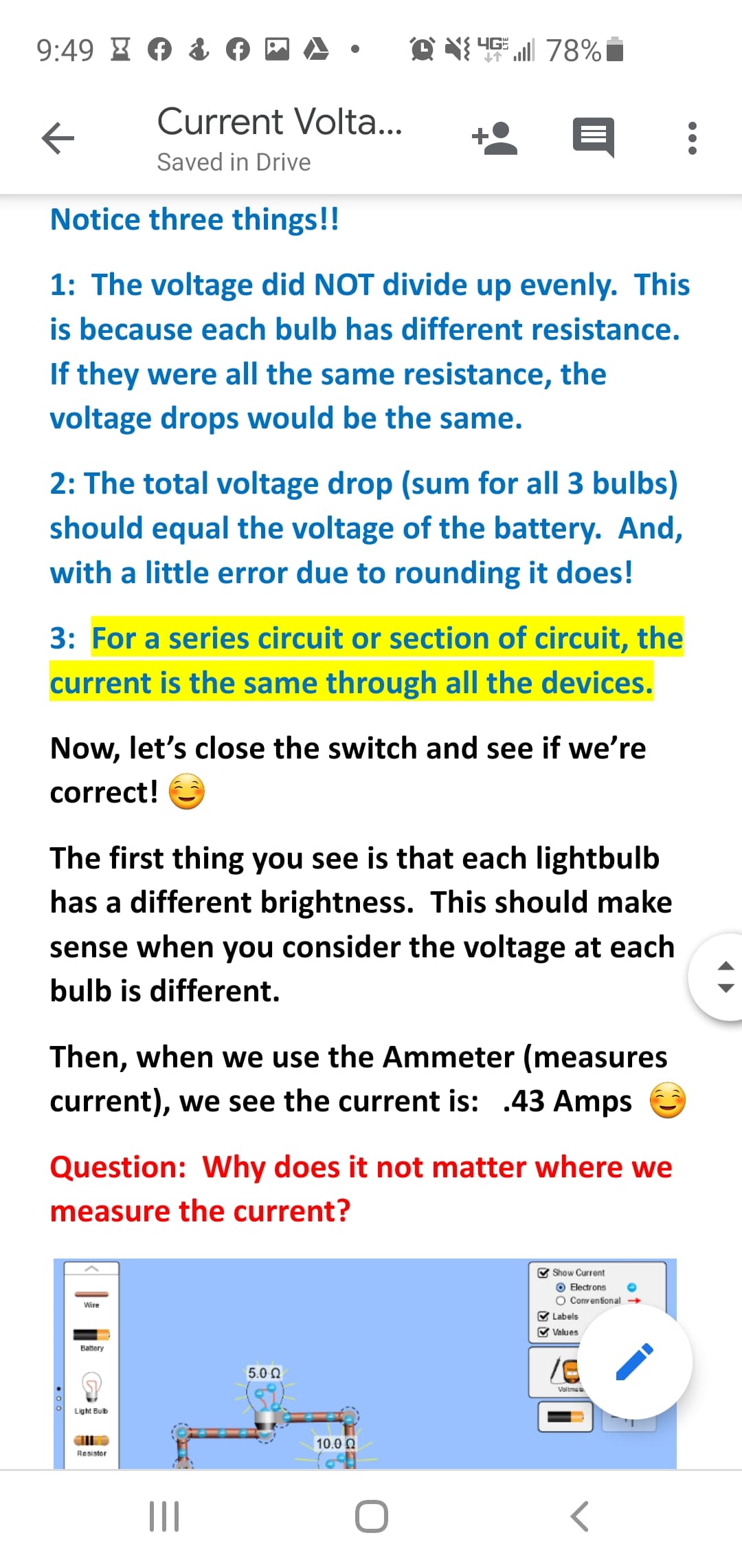 9:49 I A
Current Volta...
Saved in Drive
Notice three things!!
1: The voltage did NOT divide up evenly. This
is because each bulb has different resistance.
If they were all the same resistance, the
voltage drops would be the same.
2: The total voltage drop (sum for all 3 bulbs)
should equal the voltage of the battery. And,
with a little error due to rounding it does!
3: For a series circuit or section of circuit, the
current is the same through all the devices.
Now, let's close the switch and see if we're
correct!
The first thing you see is that each lightbulb
has a different brightness. This should make
sense when you consider the voltage at each
bulb is different.
Then, when we use the Ammeter (measures
current), we see the current is: .43 Amps
Question: Why does it not matter where we
measure the current?
V Show Current
O Electrons
O Conventional →
V Labels
V Values
Wire
Battery
5.0 Q
Voltme
Light Buib
10.0 Q
Resistor
