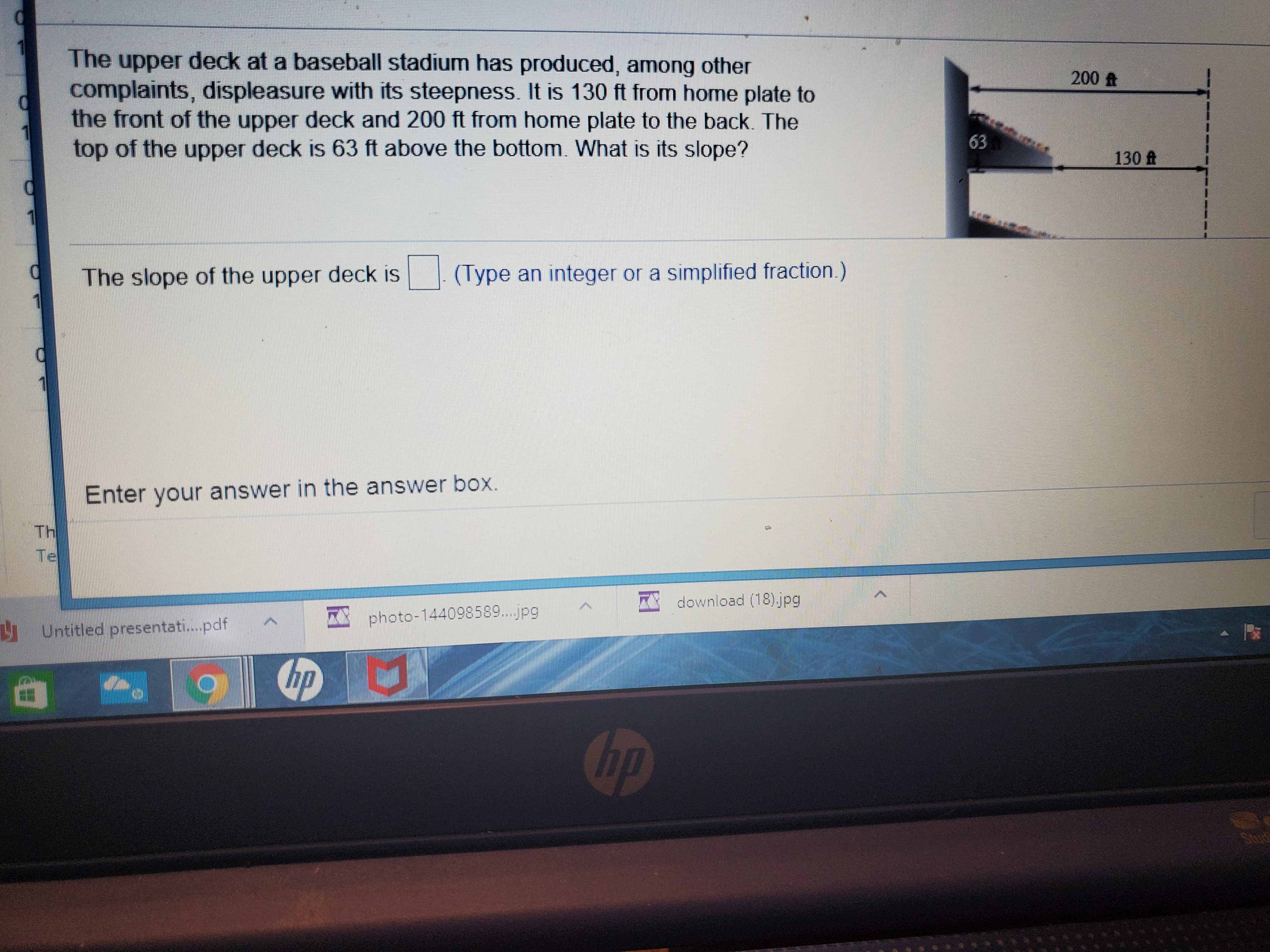 The upper deck at a baseball stadium has produced, among other
complaints, displeasure with its steepness. It is 130 ft from home plate to
the front of the upper deck and 200 ft from home plate to the back. The
top of the upper deck is 63 ft above the bottom. What is its slope?
200 A
63
130 ft
The slope of the upper deck is
(Type an integer or a simplified fraction.)
Enter your answer in the answer box.
Th
Te
I download (18)jpg
photo-144098589...jpg
Untitled presentati.pdf
hp
hp
