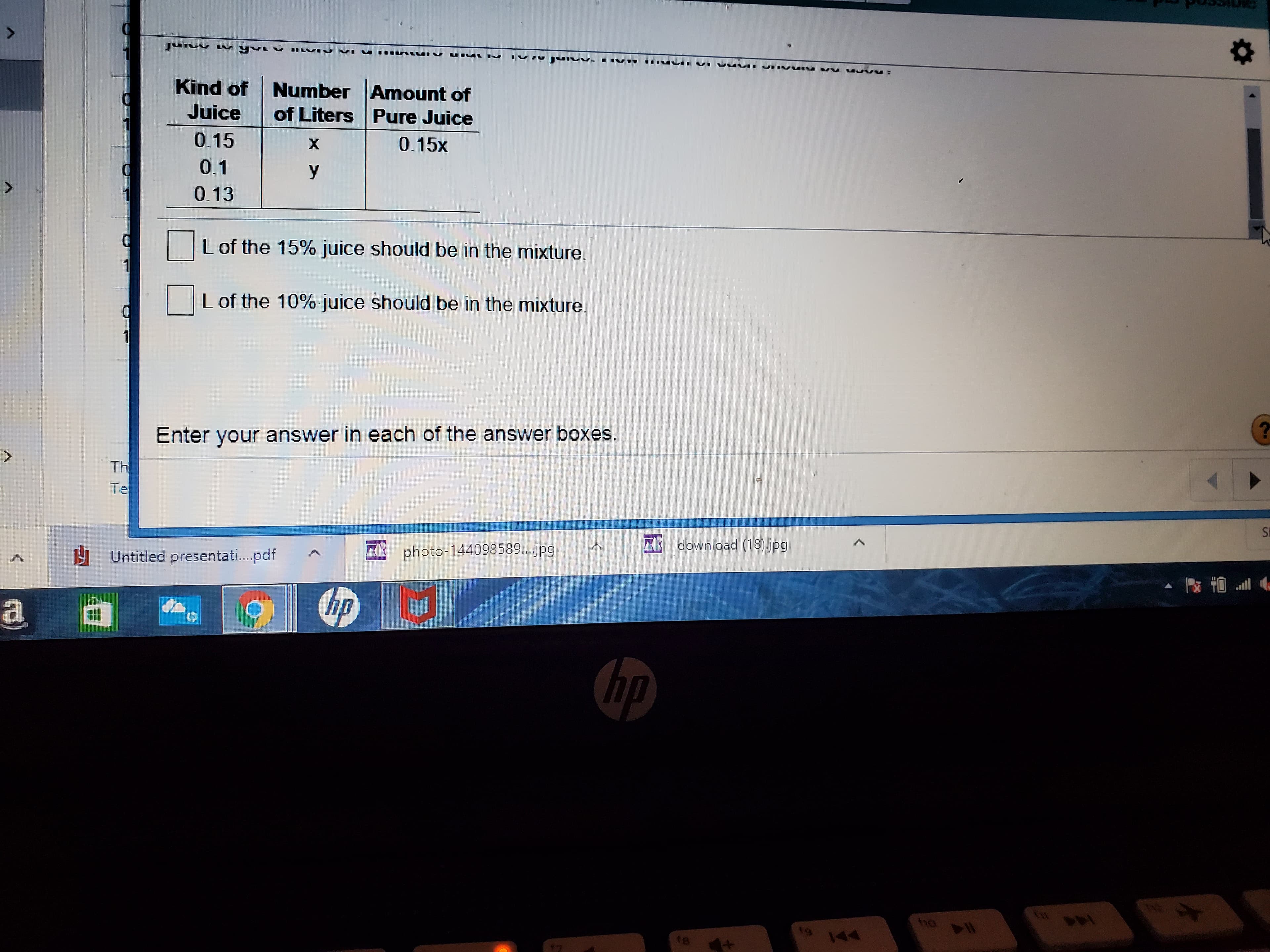 Kind of
Number Amount of
of Liters Pure Juice
Juice
0.15
X.
0.15x
0.1
y
0.13
L of the 15% juice should be in the mixture.
L of the 10% juice should be in the mixture.
Enter your answer in each of the answer boxes.
Th
Te
SE
A download (18).jpg
H Untitled presentati.pdf
AA photo-144098589..jpg
hp
(hp
18
144
