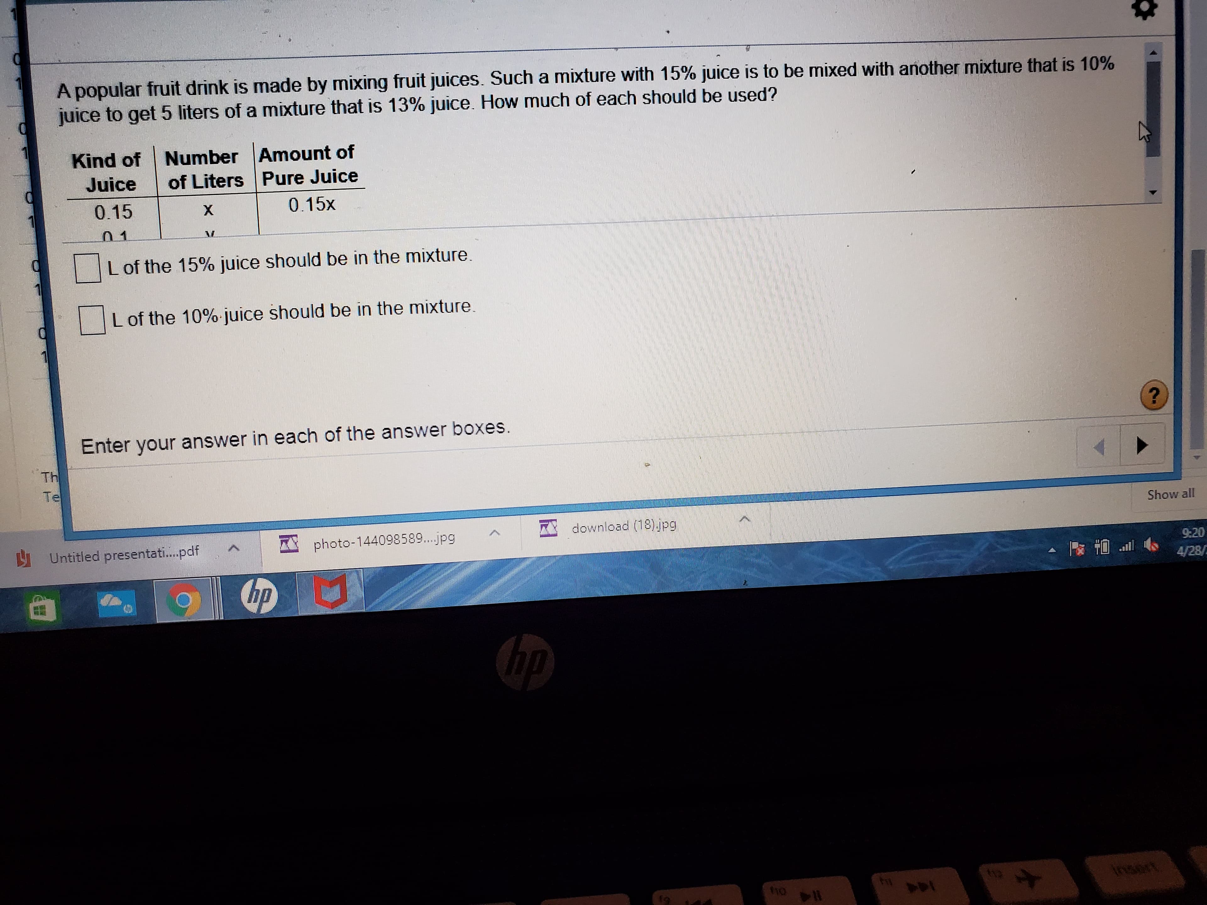 A popular fruit drink is made by mixing fruit juices. Such a mixture with 15% juice is to be mixed with another mixture that is 10%
juice to get 5 liters of a mixture that is 13% juice. How much of each should be used?
Kind of Number Amount of
of Liters Pure Juice
Juice
0.15
X.
0.15x
Lof the 15% juice should be in the mixture.
L of the 10% juice should be in the mixture.
Enter your answer in each of the answer boxes.
Th
Te
Show all
A download (18) jpg
U Untitled presentati.pdf
* photo-144098589..jpg
9:20
4/28/
hp
bp
t12
Insert
110

