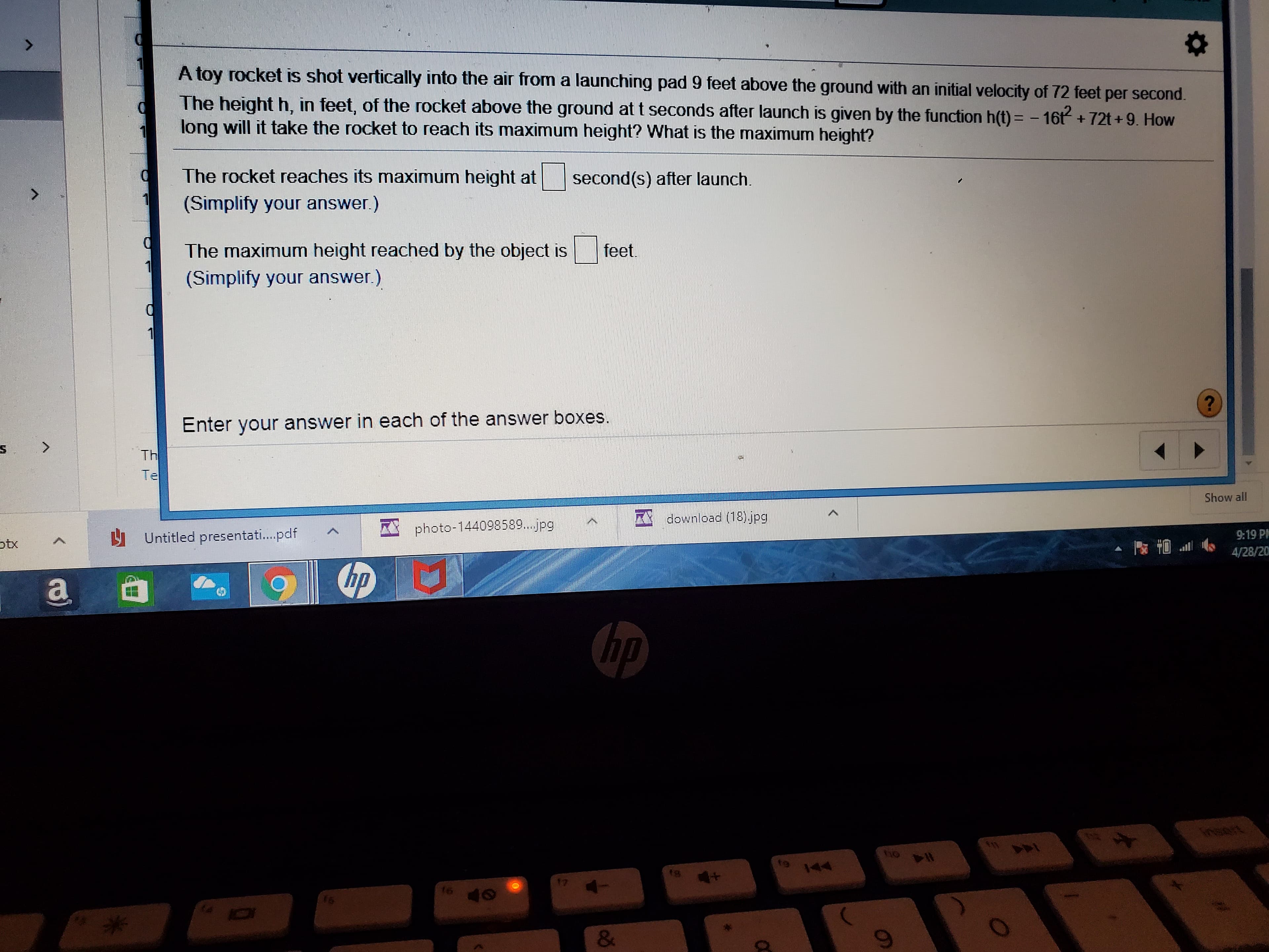 A toy rocket is shot vertically into the air from a launching pad 9 feet above the ground with an initial velocity of 72 feet per second.
The height h, in feet, of the rocket above the ground at t seconds after launch is given by the function h(t) = - 16t+72t+9. How
long will it take the rocket to reach its maximum height? What is the maximum height?
The rocket reaches its maximum height at
second(s) after launch.
(Simplify your answer.)
The maximum height reached by the object is
feet.
(Simplify your answer.)
Enter your answer in each of the answer boxes.
<>
Th
Te
Show all
A download (18) jpg
photo-144098589...jpg
U Untitled presentati.pdf
9:19 PH
otx
4/28/20
a
hp
hp
Insert
14
144
18
17
16
&
