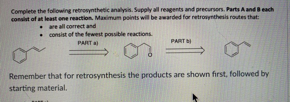 Complete the following retrosynthetic analysis. Supply all reagents and precursors. Parts A and B each
consist of at least one reaction. Maximum points will be awarded for retrosynthesis routes that:
● are all correct and
consist of the fewest possible reactions.
PART a)
PART b)
Remember that for retrosynthesis the products are shown first, followed by
starting material.
A
O