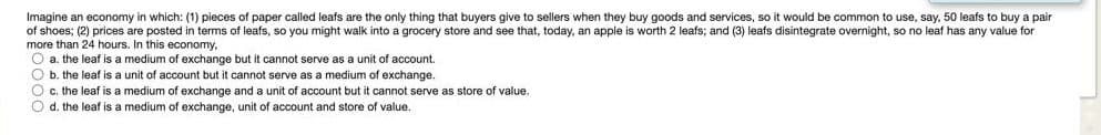 Imagine an economy in which: (1) pieces of paper called leafs are the only thing that buyers give 1 sellers when they buy goods and services, so it would be common to use, say, 50 leafs to buy a pair
of shoes; (2) prices are posted in terms of leafs, so you might walk into a grocery store and see that, today, an apple is worth 2 leafs; and (3) leafs disintegrate overnight, so no leaf has any value for
more than 24 hours. In this economy,
O a. the leaf is a medium of exchange but it cannot serve as a unit of account.
O b. the leaf is a unit of account but it cannot serve as a medium of exchange.
O c. the leaf is a medium of exchange and a unit of account but it cannot serve as store of value.
O d. the leaf is a medium of exchange, unit of account and store of value.