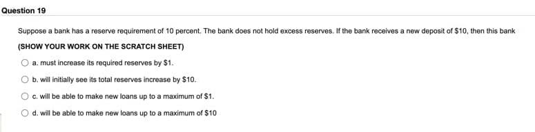 Question 19
Suppose a bank has a reserve requirement of 10 percent. The bank does not hold excess reserves. If the bank receives a new deposit of $10, then this bank
(SHOW YOUR WORK ON THE SCRATCH SHEET)
a. must increase its required reserves by $1.
b. will initially see its total reserves increase by $10.
c. will be able to make new loans up to a maximum of $1.
d. will be able to make new loans up to a maximum of $10