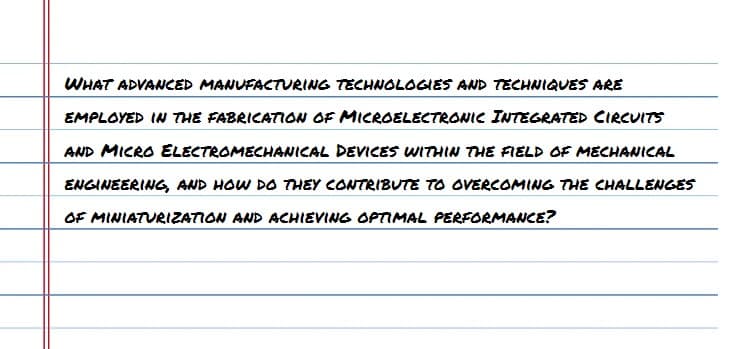 WHAT ADVANCED MANUFACTURING TECHNOLOGIES AND TECHNIQUES ARE
EMPLOYED IN THE FABRICATION OF MICROELECTRONIC INTEGRATED CIRCUITS
AND MICRO ELECTROMECHANICAL DEVICES WITHIN THE FIELD OF MECHANICAL
ENGINEERING, AND HOW DO THEY CONTRIBUTE TO OVERCOMING THE CHALLENGES
OF MINIATURIZATION AND ACHIEVING OPTIMAL PERFORMANCE?