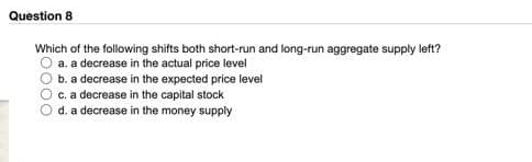 Question 8
Which of the following shifts both short-run and long-run aggregate supply left?
a. a decrease in the actual price level
100
b. a decrease in the expected price level
c. a decrease in the capital stock
d. a decrease in the money supply