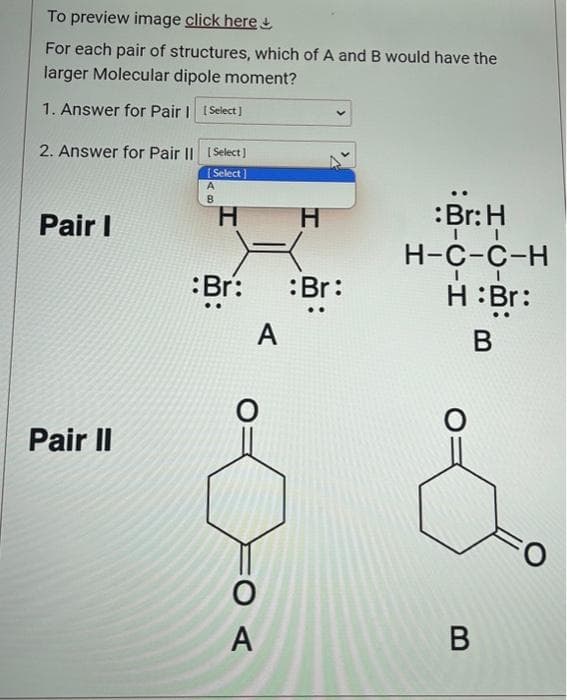 To preview image click here
For each pair of structures, which of A and B would have the
larger Molecular dipole moment?
1. Answer for Pair | [Select]
2. Answer for Pair II [Select]
[Select]
Pair I
Pair II
A
B
H
:Br: :Br:
A
H
O
A
:Br: H
II
H-C-C-H
II
H: Br:
B
B