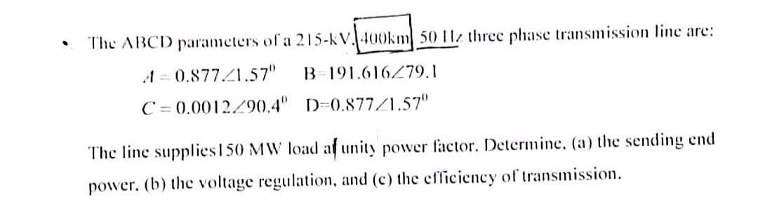 •
The ABCD parameters of a 215-kV 400km 50 Hz three phase transmission line are:
A=0.877/1.57"
B 191.616/79.1
C=0.0012/90.4"
D=0.877/1.57⁰
The line supplies 150 MW load af unity power factor. Determine, (a) the sending end
power, (b) the voltage regulation, and (c) the efficiency of transmission.