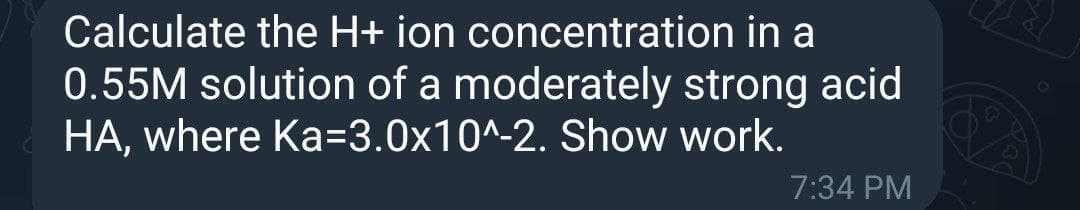 Calculate the H+ ion concentration in a
0.55M solution of a moderately strong acid
HA, where Ka=3.0x10^-2. Show work.
7:34 PM