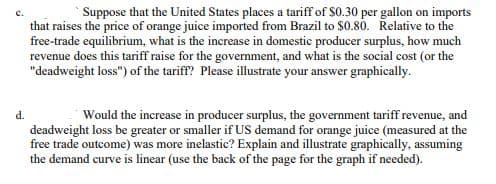 d.
Suppose that the United States places a tariff of $0.30 per gallon on imports
that raises the price of orange juice imported from Brazil to $0.80. Relative to the
free-trade equilibrium, what is the increase in domestic producer surplus, how much
revenue does this tariff raise for the government, and what is the social cost (or the
"deadweight loss") of the tariff? Please illustrate your answer graphically.
Would the increase in producer surplus, the government tariff revenue, and
deadweight loss be greater or smaller if US demand for orange juice (measured at the
free trade outcome) was more inelastic? Explain and illustrate graphically, assuming
the demand curve is linear (use the back of the page for the graph if needed).