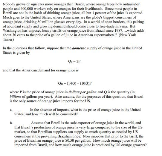 Nobody grows or squeezes more oranges than Brazil, where orange trees now outnumber
people and 400,000 workers rely on oranges for their livelihoods. Since most people in
Brazil are not in the habit of drinking orange juice, all but 1 percent of the juice is exported.
Much goes to the United States, where Americans are the globe's biggest consumers of
orange juice, drinking 80 million glasses every day. In a world of open borders, this pairing
of abundant supply and growing demand should come close to free-trade nirvana. But
Washington has imposed heavy tariffs on orange juice from Brazil since 1987....which adds
about 30 cents to the price of a gallon of juice in American supermarkets." (New York
Times)
In the questions that follow, suppose that the domestic supply of orange juice in the United
States is given by
Qs = 2P,
and that the American demand for orange juice is
QD - (14/3)-(10/3)P
where P is the price of orange juice in dollars per gallon and Q is the quantity (in
billions of gallons per year). Also assume, for the purposes of this question, that Brazil
is the only source of orange juice imports for the US.
a.
In the absence of imports, what is the price of orange juice in the United
States, and how much will be consumed?
b.
Assume that Brazil is the sole exporter of orange juice in the world, and
that Brazil's production of orange juice is very large compared to the size of the US
market, so that Brazilian suppliers can supply as much quantity as needed by US
consumers at the prevailing Brazilian price. Now suppose that prior to the tariff, the
price of Brazilian orange juice is $0.50 per gallon. How much orange juice will be
imported from Brazil, and how much orange juice is produced by US orange growers?