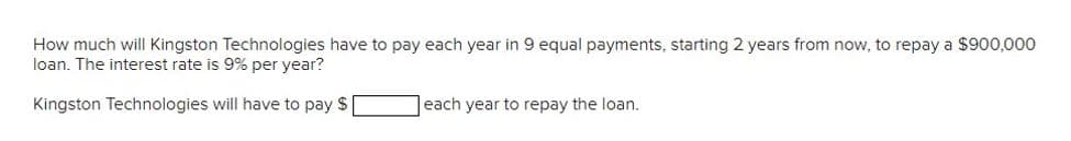 How much will Kingston Technologies have to pay each year in 9 equal payments, starting 2 years from now, to repay a $900,000
loan. The interest rate is 9% per year?
Kingston Technologies will have to pay $
each year to repay the loan.