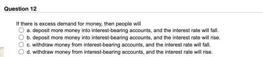 Question 12
If there is excess demand for money, then people will
a. deposit more money into interest-bearing accounts, and the interest rate will fall.
b. deposit more money into interest-bearing accounts, and the interest rate will rise.
c. withdraw money from interest-bearing accounts, and the interest rate will fall.
d. withdraw money from interest-bearing accounts, and the interest rate will rise.