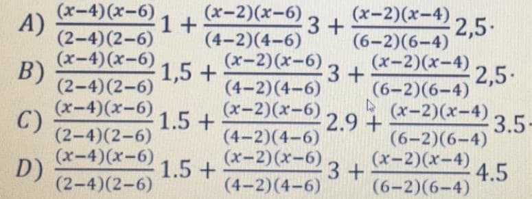 (х-2)(х-6)
(4-2)(4-6)
(х-2) (ӕ-6) з +
(х-2)(х-4)
(х-4) (х-6)
A)
(2-4)(2-6)
(х-4) (х-6) 1,5 +
B)
(2-4)(2-6)
1+
3 +
2,5-
(6-2)(6-4)
(х-2)(х-4) 2,5-
3+
(6-2)(6-4)
(4-2)(4-6)
(х-4) (х-6)
C)
(2-4)(2-6)
В (х-2)(х-4)
2.9+
3.5
(6-2)(6-4)
(х-2)(х-4)
1.5 +
(х-4)(х-6) 1.5 +
(4-2)(4-6)
(х-2)(х-6)
D)
(2-4)(2-6)
3+
(4-2)(4-6)
4.5
(6-2)(6-4)
