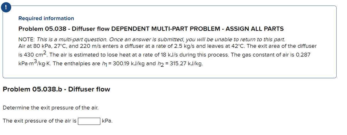 Required information
Problem 05.038 - Diffuser flow DEPENDENT MULTI-PART PROBLEM - ASSIGN ALL PARTS
NOTE: This is a multi-part question. Once an answer is submitted, you will be unable to return to this part.
Air at 80 kPa, 27°C, and 220 m/s enters a diffuser at a rate of 2.5 kg/s and leaves at 42°C. The exit area of the diffuser
is 430 cm2. The air is estimated to lose heat at a rate of 18 kJ/s during this process. The gas constant of air is 0.287
kPa-m3/kg-K. The enthalpies are m = 300.19 kJ/kg and h2 = 315.27 kJ/kg.
%3D
Problem 05.038.b - Diffuser flow
Determine the exit pressure of the air.
The exit pressure of the air is
kPa.
