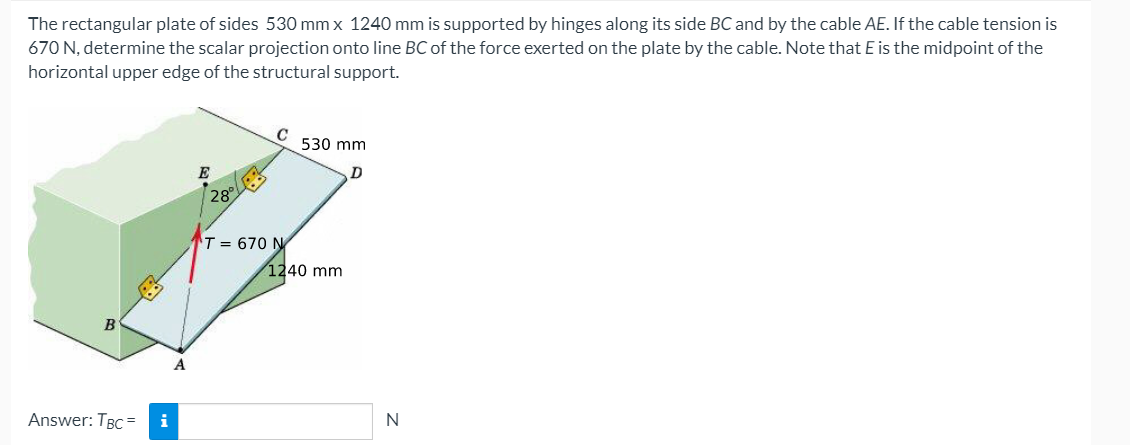 The rectangular plate of sides 530 mm x 1240 mm is supported by hinges along its side BC and by the cable AE. If the cable tension is
670 N, determine the scalar projection onto line BC of the force exerted on the plate by the cable. Note that E is the midpoint of the
horizontal upper edge of the structural support.
C
530 mm
E
28
T = 670 N
1240 mm
B
Answer: TBC =
i
N

