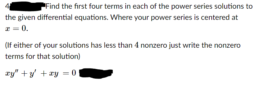 4
Find the first four terms in each of the power series solutions to
the given differential equations. Where your power series is centered at
x = 0.
(If either of your solutions has less than 4 nonzero just write the nonzero
terms for that solution)
xy" + y' + xy = 0
