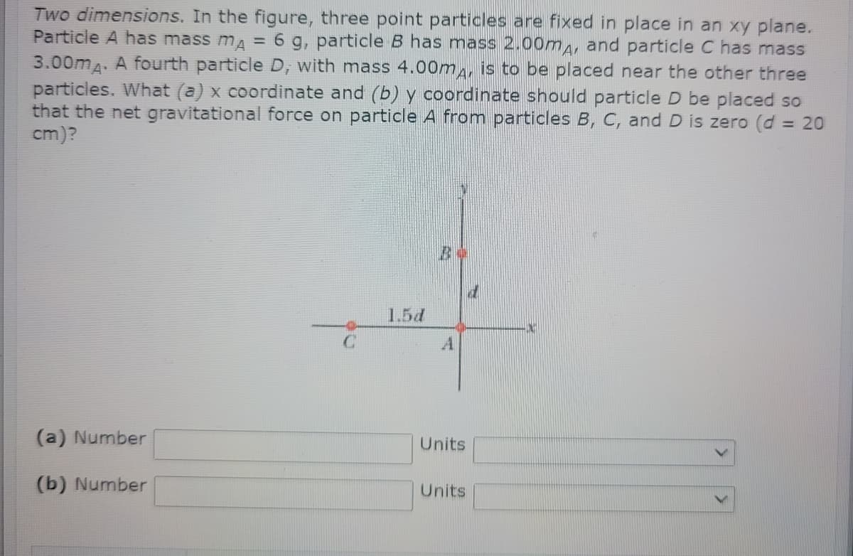 Two dimensions. In the figure, three point particles are fixed in place in an xy plane.
Particle A has mass ma = 6 g, particle B has mass 2.000A, and particle C has mass
3.00m4. A fourth particle D, with mass 4.00m, is to be placed near the other three
particles. What (a) x coordinate and (b) y coordinate should particle D be placed so
that the net gravitational force on particle A from particles B, C, and D is zero (d = 20
cm)?
1.5d
A
(a) Number
Units
(b) Number
Units
