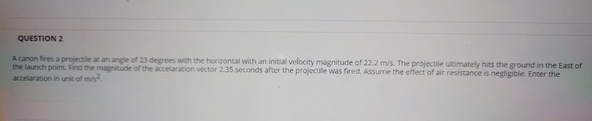 QUESTION 2
A canon fires a projectile at an angle of 23 degrees with the horizontal with an initial velocity magnitude of 22.2 m/s. The projectile ultimately hits the ground in the East of
the launch point. Find the magnitude of the accelaration vector 2.35 seconds after the projectile was fired. Assume the effect of air resistance is negligible. Enter the
accelaration in unit of m/s.

