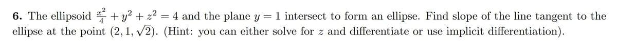 6. The ellipsoid
+ y? + z2 = 4 and the plane y = 1 intersect to form an ellipse. Find slope of the line tangent to the
ellipse at the point (2, 1, v2). (Hint: you can either solve for z and differentiate or use implicit differentiation).
